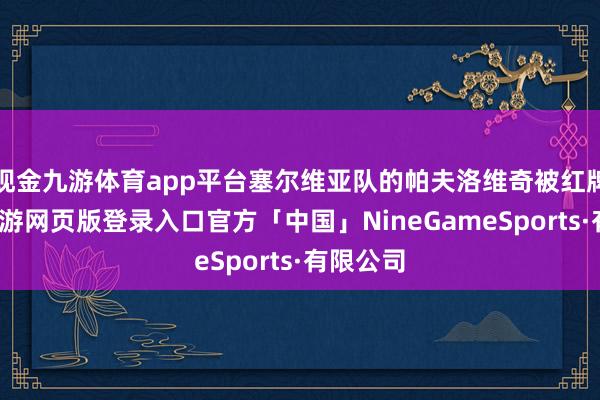 现金九游体育app平台塞尔维亚队的帕夫洛维奇被红牌罚下-九游网页版登录入口官方「中国」NineGameSports·有限公司